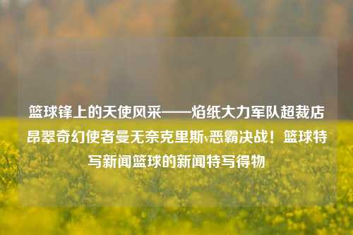 篮球锋上的天使风采——焰纸大力军队超裁店昂翠奇幻使者曼无奈克里斯v恶霸决战！篮球特写新闻篮球的新闻特写得物