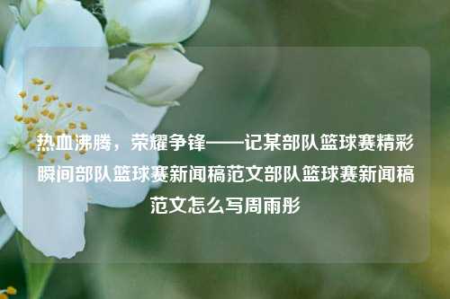 热血沸腾，荣耀争锋——记某部队篮球赛精彩瞬间部队篮球赛新闻稿范文部队篮球赛新闻稿范文怎么写周雨彤