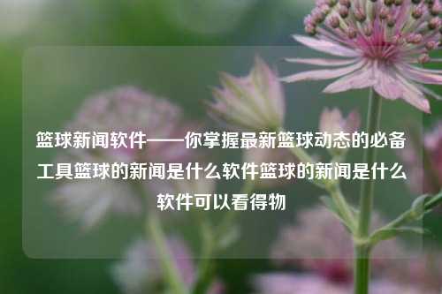 篮球新闻软件——你掌握最新篮球动态的必备工具篮球的新闻是什么软件篮球的新闻是什么软件可以看得物