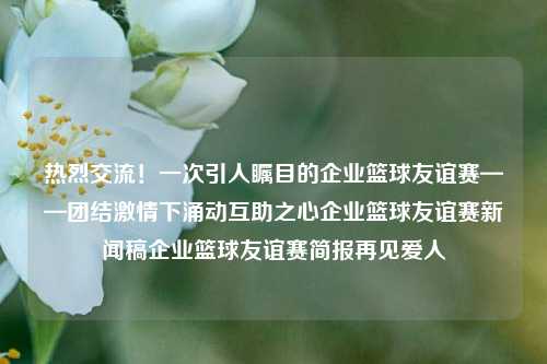 热烈交流！一次引人瞩目的企业篮球友谊赛——团结激情下涌动互助之心企业篮球友谊赛新闻稿企业篮球友谊赛简报再见爱人