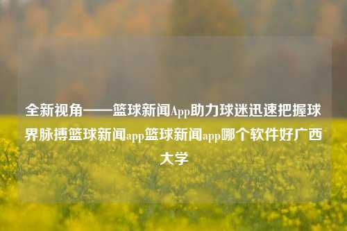 全新视角——篮球新闻App助力球迷迅速把握球界脉搏篮球新闻app篮球新闻app哪个软件好广西大学