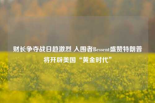 财长争夺战日趋激烈 入围者Bessent盛赞特朗普将开辟美国“黄金时代”