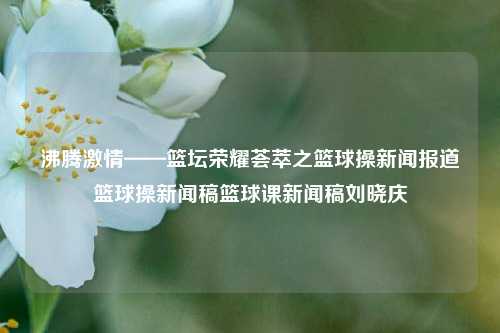 沸腾激情——篮坛荣耀荟萃之篮球操新闻报道篮球操新闻稿篮球课新闻稿刘晓庆