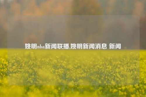 姚明nba新闻联播,姚明新闻消息 新闻