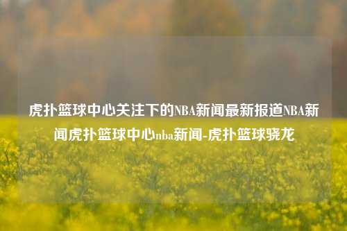 虎扑篮球中心关注下的NBA新闻最新报道NBA新闻虎扑篮球中心nba新闻-虎扑篮球骁龙