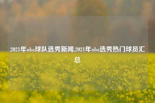 2021年nba球队选秀新闻,2021年nba选秀热门球员汇总