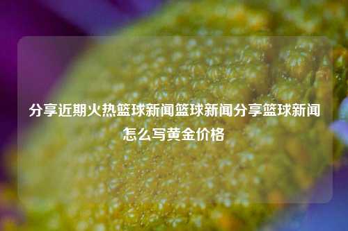 分享近期火热篮球新闻篮球新闻分享篮球新闻怎么写黄金价格