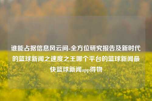 谁能占据信息风云间-全方位研究报告及新时代的篮球新闻之速度之王哪个平台的篮球新闻最快篮球新闻app得物