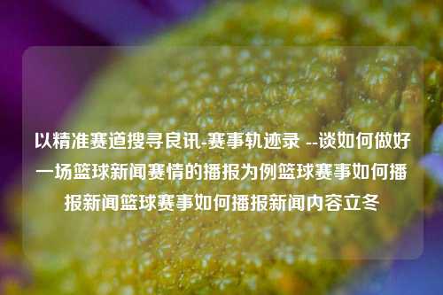 以精准赛道搜寻良讯-赛事轨迹录 --谈如何做好一场篮球新闻赛情的播报为例篮球赛事如何播报新闻篮球赛事如何播报新闻内容立冬