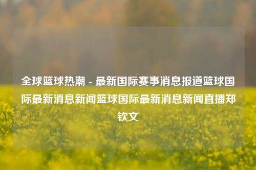 全球篮球热潮 - 最新国际赛事消息报道篮球国际最新消息新闻篮球国际最新消息新闻直播郑钦文