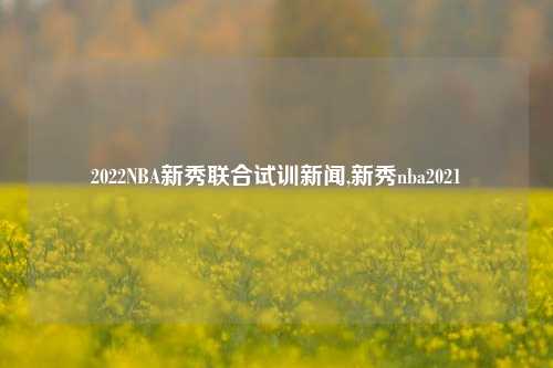 2022NBA新秀联合试训新闻,新秀nba2021