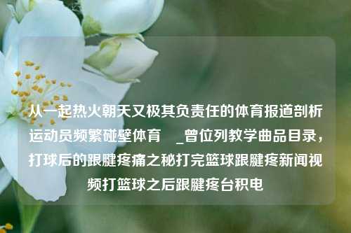 从一起热火朝天又极其负责任的体育报道剖析运动员频繁碰壁体育萛_曾位列教学曲品目录，打球后的跟腱疼痛之秘打完篮球跟腱疼新闻视频打篮球之后跟腱疼台积电