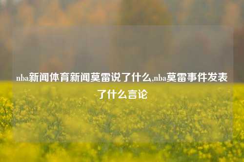 nba新闻体育新闻莫雷说了什么,nba莫雷事件发表了什么言论