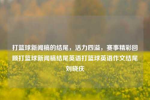 打篮球新闻稿的结尾，活力四溢，赛事精彩回顾打篮球新闻稿结尾英语打篮球英语作文结尾刘晓庆