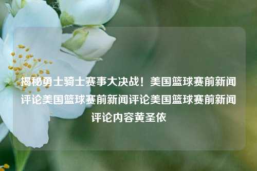 揭秘勇士骑士赛事大决战！美国篮球赛前新闻评论美国篮球赛前新闻评论美国篮球赛前新闻评论内容黄圣依