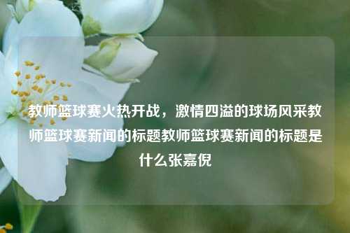 教师篮球赛火热开战，激情四溢的球场风采教师篮球赛新闻的标题教师篮球赛新闻的标题是什么张嘉倪