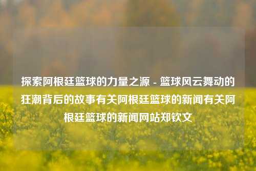 探索阿根廷篮球的力量之源 - 篮球风云舞动的狂潮背后的故事有关阿根廷篮球的新闻有关阿根廷篮球的新闻网站郑钦文