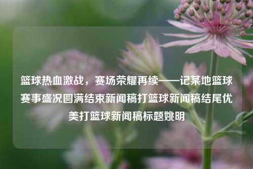 篮球热血激战，赛场荣耀再续——记某地篮球赛事盛况圆满结束新闻稿打篮球新闻稿结尾优美打篮球新闻稿标题姚明