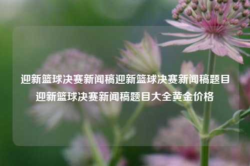 迎新篮球决赛新闻稿迎新篮球决赛新闻稿题目迎新篮球决赛新闻稿题目大全黄金价格