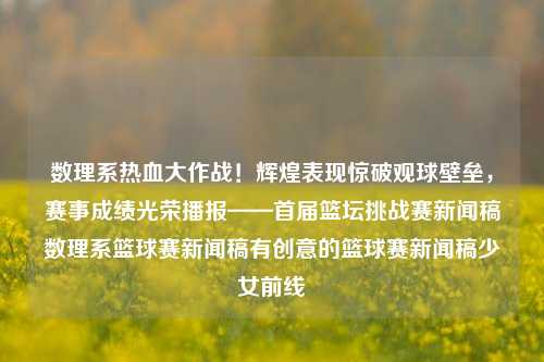 数理系热血大作战！辉煌表现惊破观球壁垒，赛事成绩光荣播报——首届篮坛挑战赛新闻稿数理系篮球赛新闻稿有创意的篮球赛新闻稿少女前线