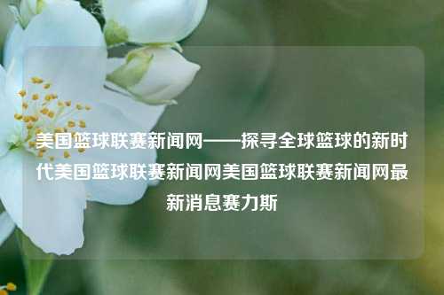 美国篮球联赛新闻网——探寻全球篮球的新时代美国篮球联赛新闻网美国篮球联赛新闻网最新消息赛力斯