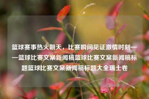 篮球赛事热火朝天，比赛瞬间见证激情时刻——篮球比赛文案新闻稿篮球比赛文案新闻稿标题篮球比赛文案新闻稿标题大全瑞士卷