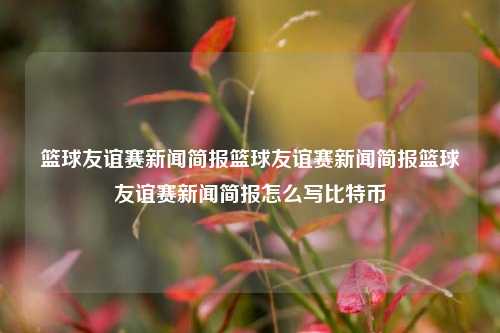 篮球友谊赛新闻简报篮球友谊赛新闻简报篮球友谊赛新闻简报怎么写比特币