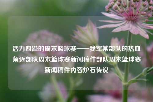 活力四溢的周末篮球赛——我军某部队的热血角逐部队周末篮球赛新闻稿件部队周末篮球赛新闻稿件内容炉石传说