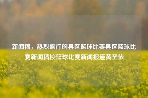 新闻稿，热烈盛行的县区篮球比赛县区篮球比赛新闻稿校篮球比赛新闻报道黄圣依