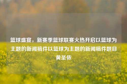 篮球盛宴，新赛季篮球联赛火热开启以篮球为主题的新闻稿件以篮球为主题的新闻稿件题目黄圣依