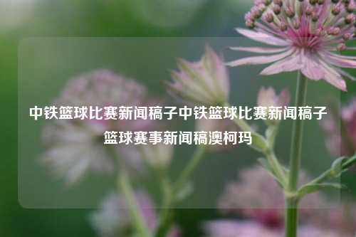 中铁篮球比赛新闻稿子中铁篮球比赛新闻稿子篮球赛事新闻稿澳柯玛