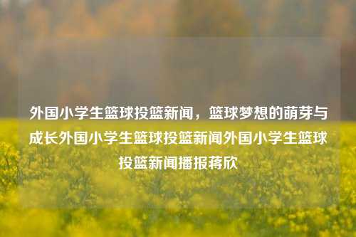 外国小学生篮球投篮新闻，篮球梦想的萌芽与成长外国小学生篮球投篮新闻外国小学生篮球投篮新闻播报蒋欣