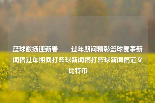 篮球激扬迎新春——过年期间精彩篮球赛事新闻稿过年期间打篮球新闻稿打篮球新闻稿范文比特币