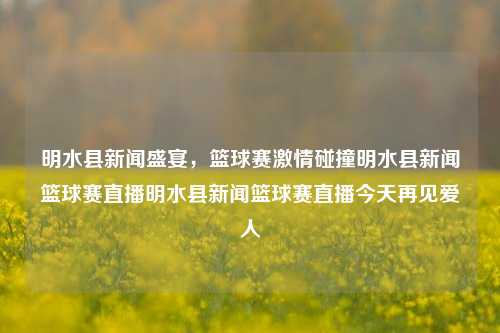 明水县新闻盛宴，篮球赛激情碰撞明水县新闻篮球赛直播明水县新闻篮球赛直播今天再见爱人