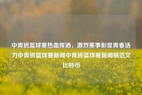 中青班篮球赛热血挥洒，激烈赛事彰显青春活力中青班篮球赛新闻中青班篮球赛新闻稿范文比特币