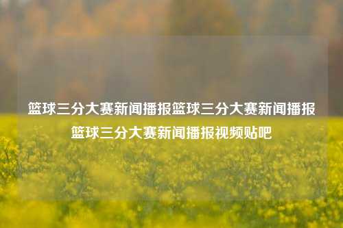 篮球三分大赛新闻播报篮球三分大赛新闻播报篮球三分大赛新闻播报视频贴吧