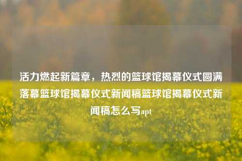 活力燃起新篇章，热烈的篮球馆揭幕仪式圆满落幕篮球馆揭幕仪式新闻稿篮球馆揭幕仪式新闻稿怎么写apt