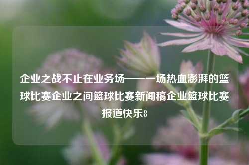 企业之战不止在业务场——一场热血澎湃的篮球比赛企业之间篮球比赛新闻稿企业篮球比赛报道快乐8