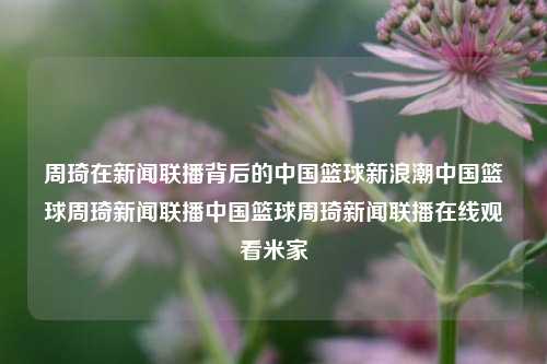 周琦在新闻联播背后的中国篮球新浪潮中国篮球周琦新闻联播中国篮球周琦新闻联播在线观看米家