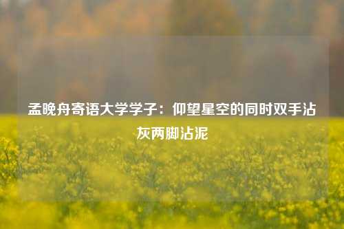 孟晚舟寄语大学学子：仰望星空的同时双手沾灰两脚沾泥