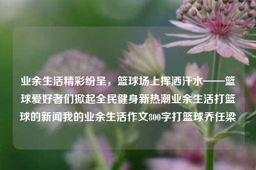 业余生活精彩纷呈，篮球场上挥洒汗水——篮球爱好者们掀起全民健身新热潮业余生活打篮球的新闻我的业余生活作文800字打篮球乔任梁