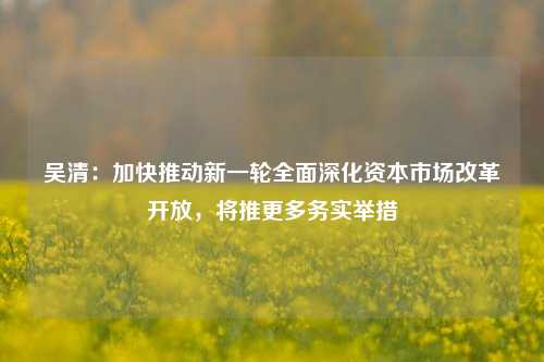 吴清：加快推动新一轮全面深化资本市场改革开放，将推更多务实举措