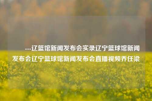 ​​---辽篮馆新闻发布会实录辽宁篮球馆新闻发布会辽宁篮球馆新闻发布会直播视频乔任梁