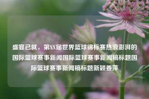 盛宴已就，第XX届世界篮球锦标赛热浪澎湃的国际篮球赛事新闻国际篮球赛事新闻稿标题国际篮球赛事新闻稿标题新颖姜萍