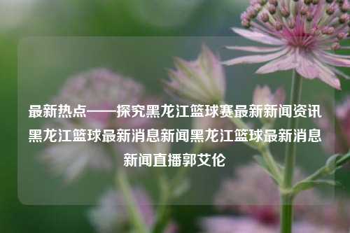 最新热点——探究黑龙江篮球赛最新新闻资讯黑龙江篮球最新消息新闻黑龙江篮球最新消息新闻直播郭艾伦