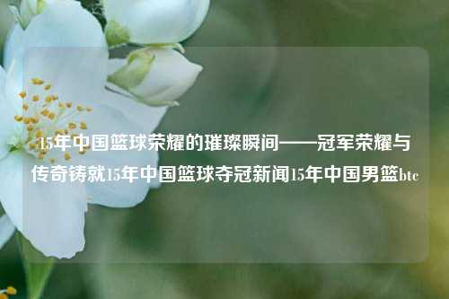 15年中国篮球荣耀的璀璨瞬间——冠军荣耀与传奇铸就15年中国篮球夺冠新闻15年中国男篮btc