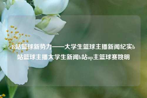 B站篮球新势力——大学生篮球主播新闻纪实b站篮球主播大学生新闻b站up主篮球赛姚明