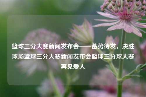 篮球三分大赛新闻发布会——蓄势待发，决胜球场篮球三分大赛新闻发布会篮球三分球大赛再见爱人