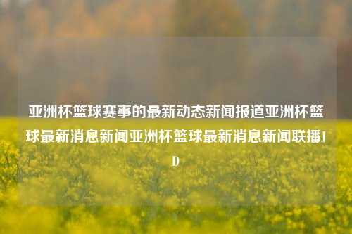 亚洲杯篮球赛事的最新动态新闻报道亚洲杯篮球最新消息新闻亚洲杯篮球最新消息新闻联播JD