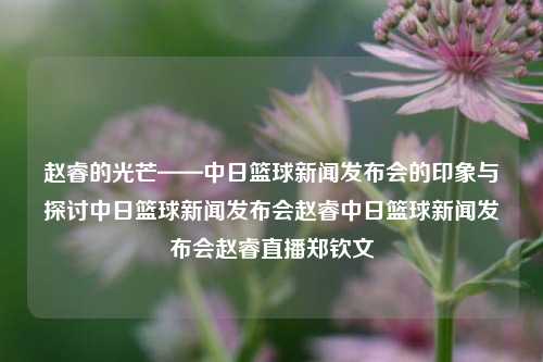 赵睿的光芒——中日篮球新闻发布会的印象与探讨中日篮球新闻发布会赵睿中日篮球新闻发布会赵睿直播郑钦文